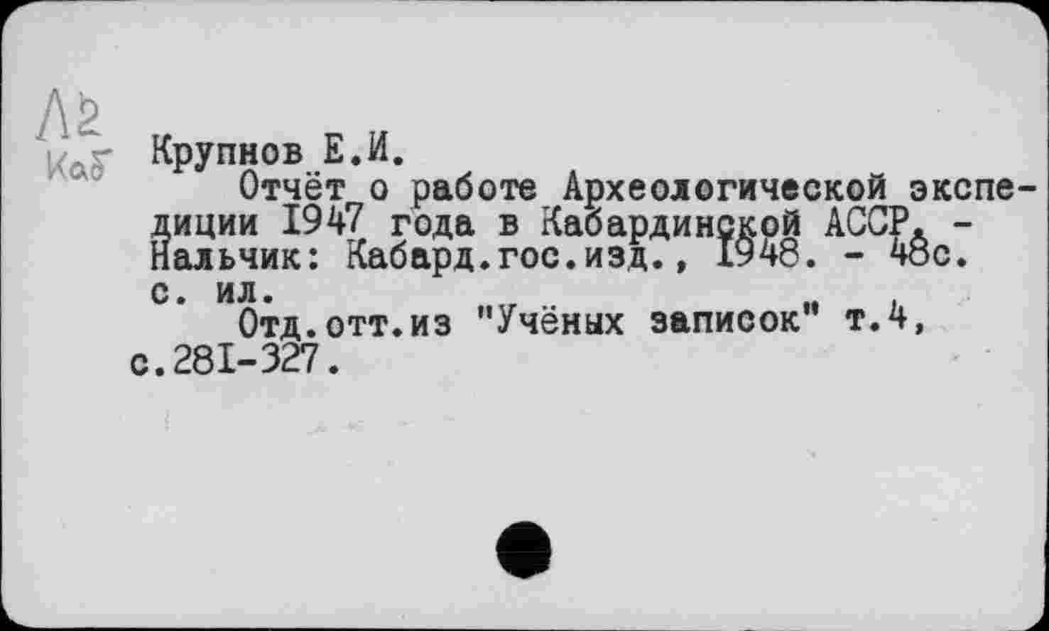 ﻿Aä ко, г
Крупнов Е.И.
Отчёт о работе Археологической экспе-Йиции 1947 года в Кабардинской АССР. -альчик: Кабард.гос.изд., 1948. - 48с.
с. ил.	„	,
Отд.отт.из "Учёных записок" т.4, с.281-327.